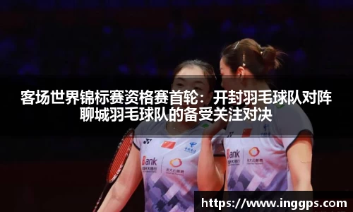 客场世界锦标赛资格赛首轮：开封羽毛球队对阵聊城羽毛球队的备受关注对决